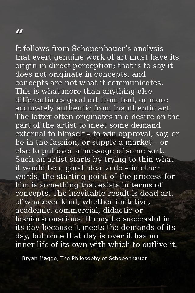 It follows from Schopenhauer’s analysis that evert genuine work of art must have its origin in direct perception; that i — Bryan Magee, The Philosophy of Schopenhauer