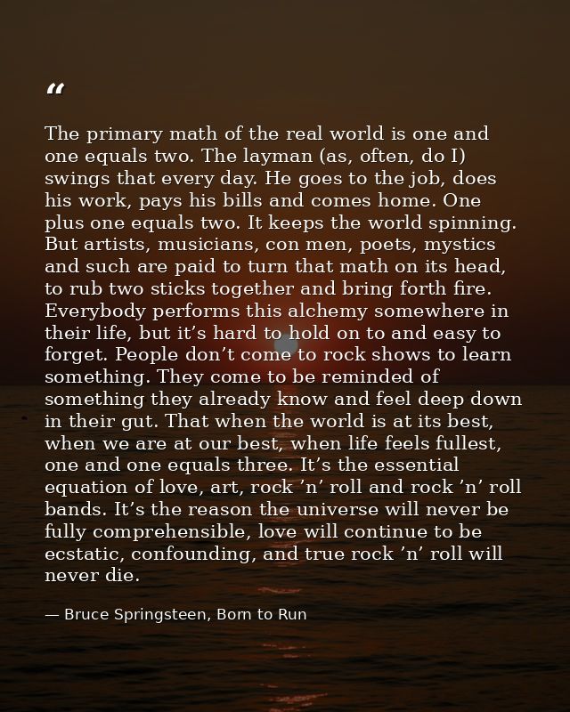 The primary math of the real world is one and one equals two. The layman (as, often, do I) swings that every day. He goe — Bruce Springsteen, Born to Run