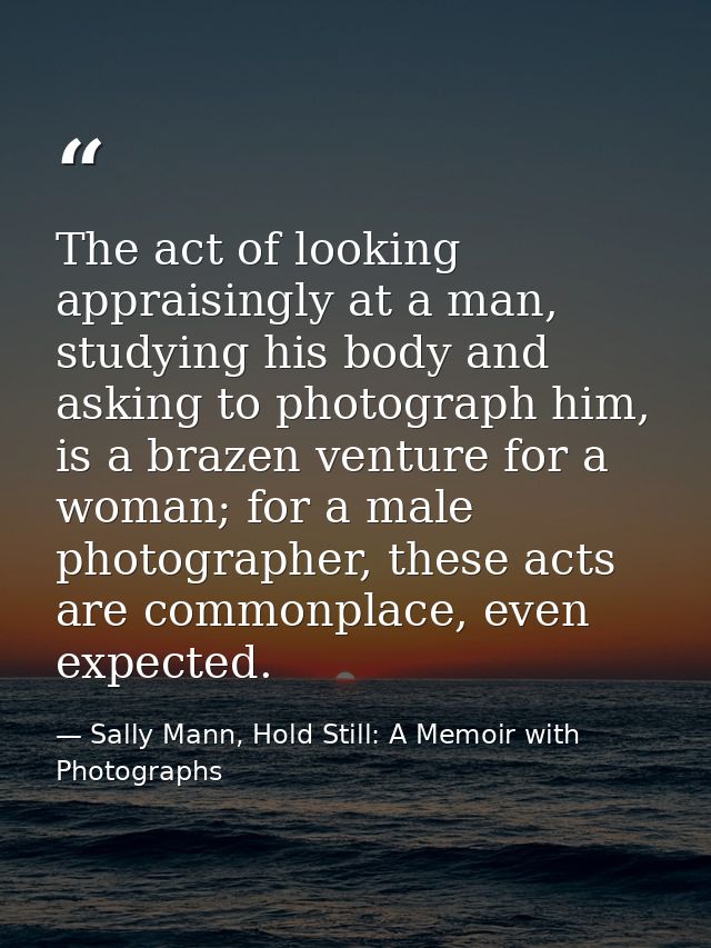 The act of looking appraisingly at a man, studying his body and asking to photograph him, is a brazen venture for a woma — Sally Mann, Hold Still: A Memoir with Photographs
