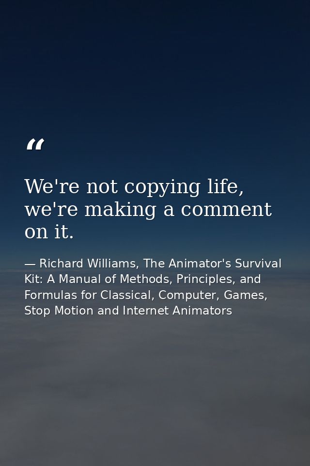 We're not copying life, we're making a comment on it. — Richard Williams, The Animator's Survival Kit: A Manual of Methods, Principles, and Formulas for Classical, Computer, Games, Stop Motion and Internet Animators