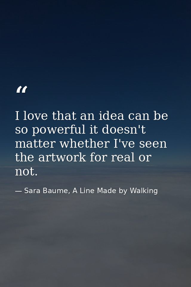 I love that an idea can be so powerful it doesn't matter whether I've seen the artwork for real or not. — Sara Baume, A Line Made by Walking