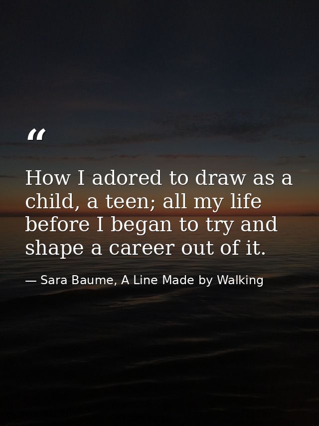 How I adored to draw as a child, a teen; all my life before I began to try and shape a career out of it. — Sara Baume, A Line Made by Walking