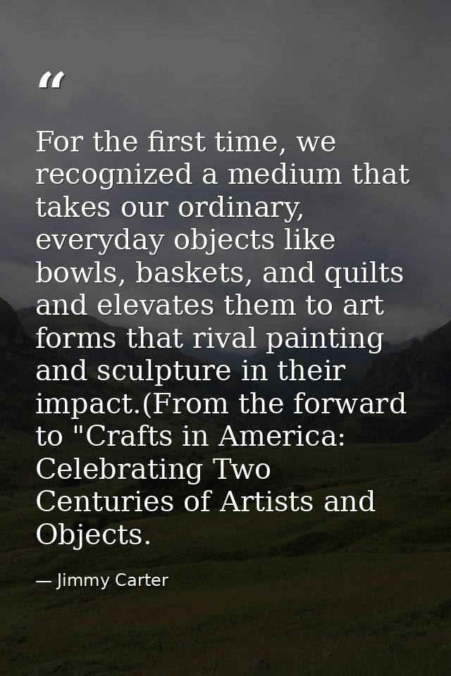 For the first time, we recognized a medium that takes our ordinary, everyday objects like bowls, baskets, and quilts and — Jimmy Carter