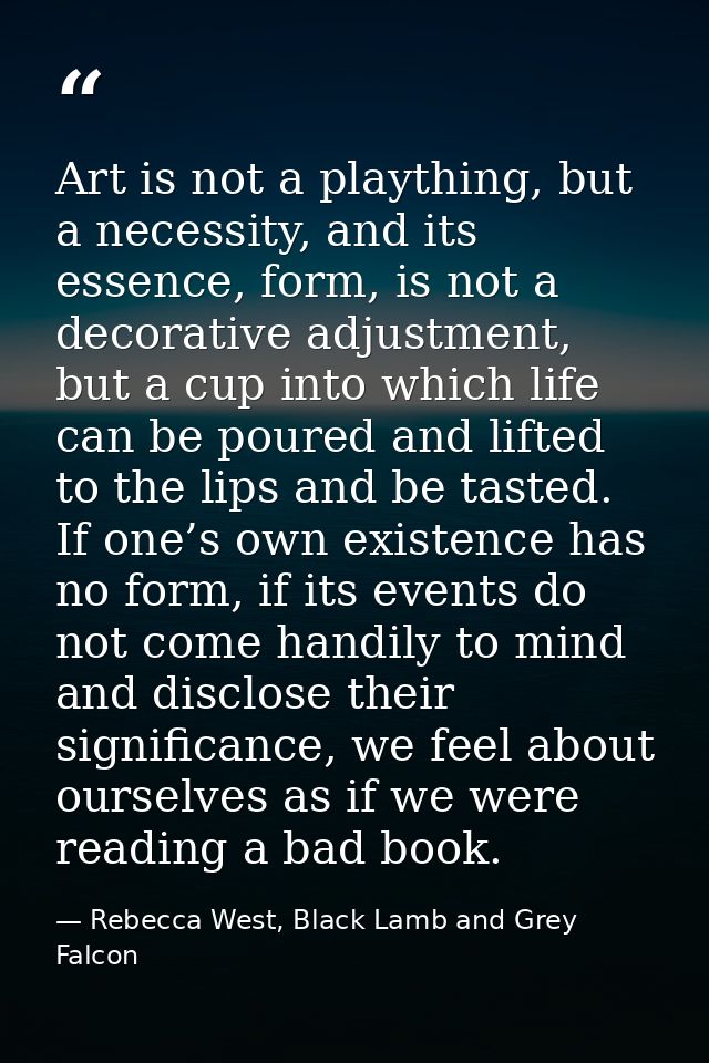 Art is not a plaything, but a necessity, and its essence, form, is not a decorative adjustment, but a cup into which lif — Rebecca West, Black Lamb and Grey Falcon