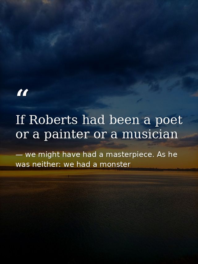If Roberts had been a poet or a painter or a musician — we might have had a masterpiece. As he was neither: we had a monster