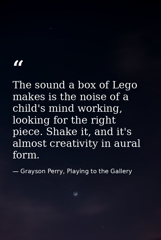 The sound a box of Lego makes is the noise of a child's mind working, looking for the right piece. Shake it, and it's al — Grayson Perry, Playing to the Gallery