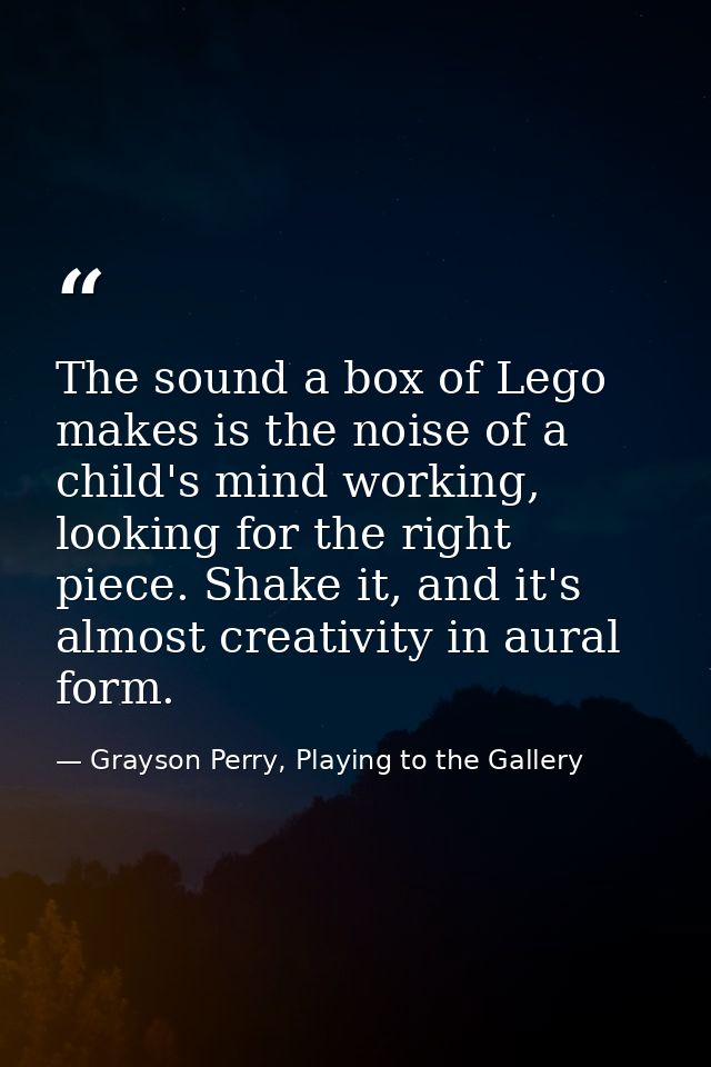 The sound a box of Lego makes is the noise of a child's mind working, looking for the right piece. Shake it, and it's al — Grayson Perry, Playing to the Gallery