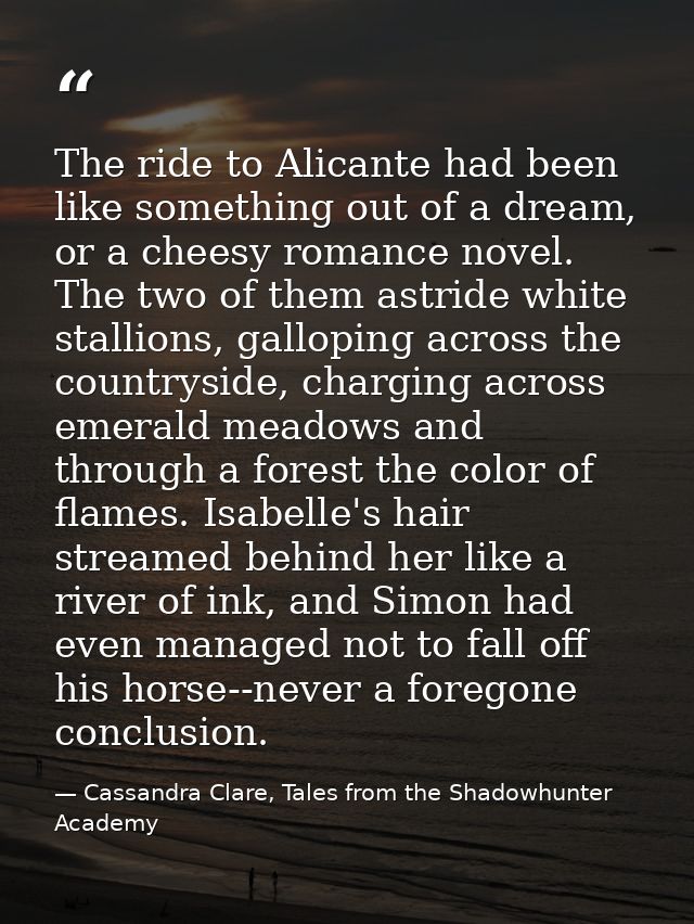 The ride to Alicante had been like something out of a dream, or a cheesy romance novel. The two of them astride white st — Cassandra Clare, Tales from the Shadowhunter Academy