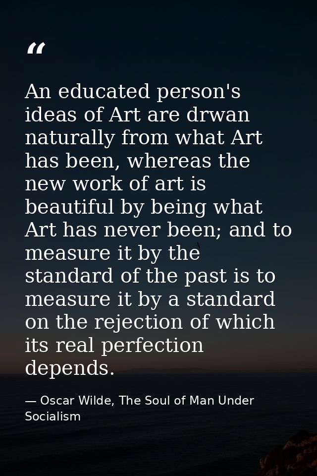 An educated person's ideas of Art are drwan naturally from what Art has been, whereas the new work of art is beautiful b — Oscar Wilde, The Soul of Man Under Socialism