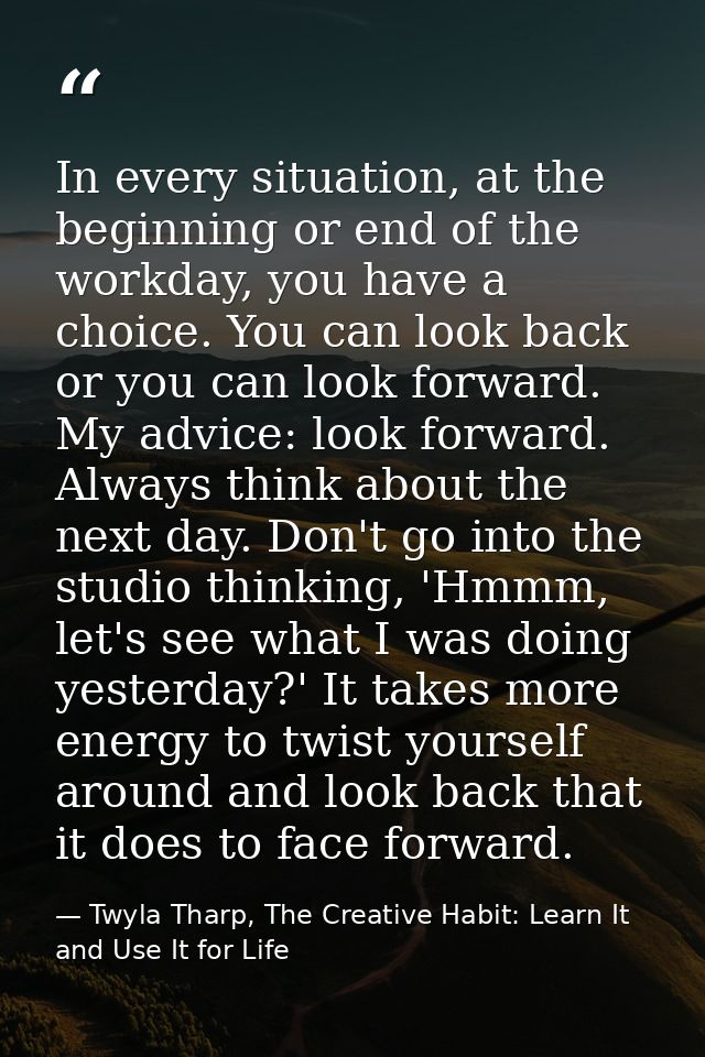 In every situation, at the beginning or end of the workday, you have a choice. You can look back or you can look forward — Twyla Tharp, The Creative Habit: Learn It and Use It for Life