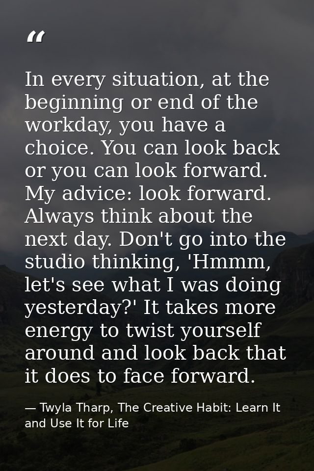 In every situation, at the beginning or end of the workday, you have a choice. You can look back or you can look forward — Twyla Tharp, The Creative Habit: Learn It and Use It for Life