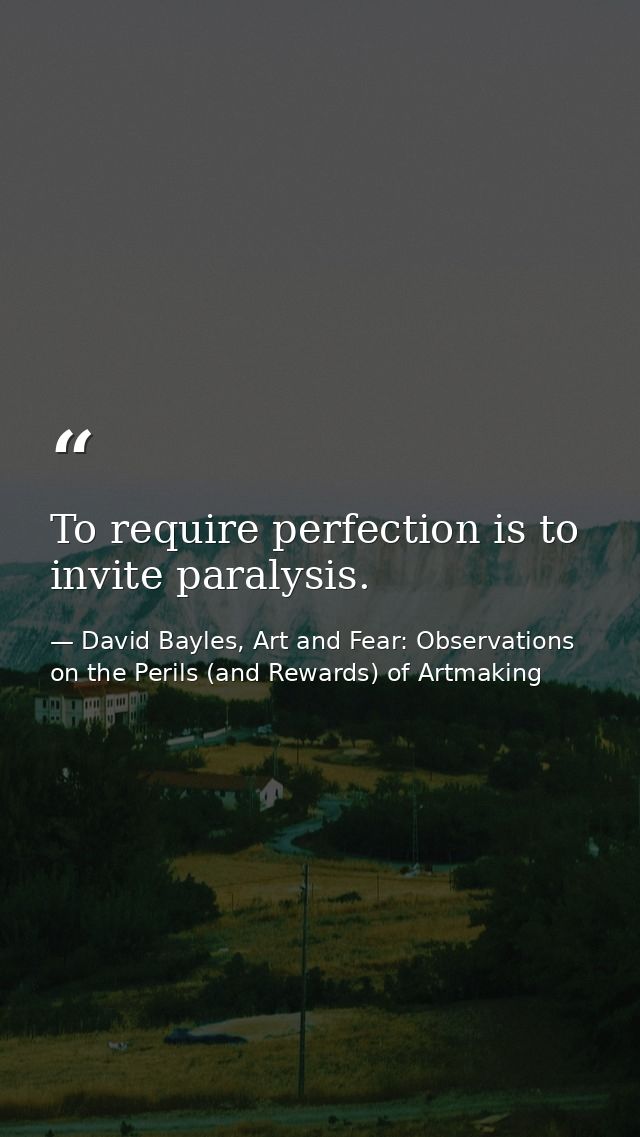To require perfection is to invite paralysis. — David Bayles, Art and Fear: Observations on the Perils (and Rewards) of Artmaking