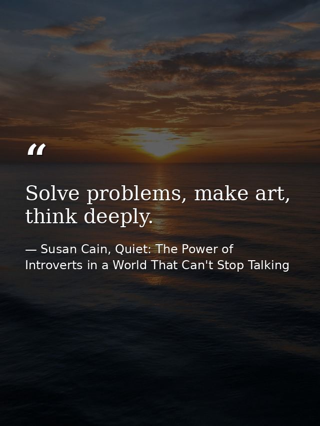 Solve problems, make art, think deeply. — Susan Cain, Quiet: The Power of Introverts in a World That Can't Stop Talking