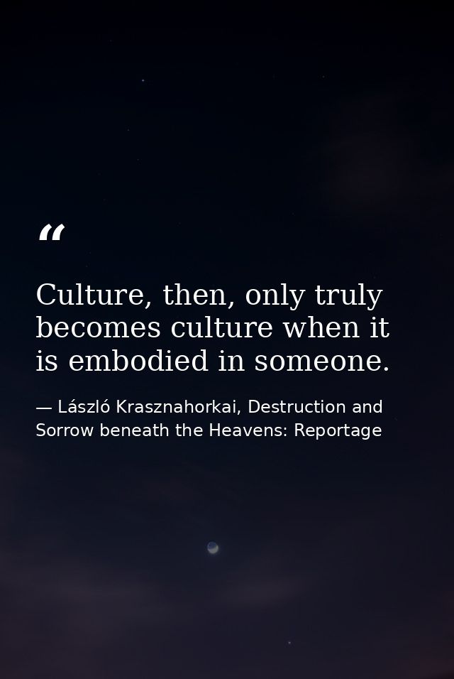 Culture, then, only truly becomes culture when it is embodied in someone. — László Krasznahorkai, Destruction and Sorrow beneath the Heavens: Reportage