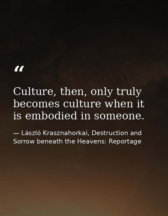 Culture, then, only truly becomes culture when it is embodied in someone. — László Krasznahorkai, Destruction and Sorrow beneath the Heavens: Reportage