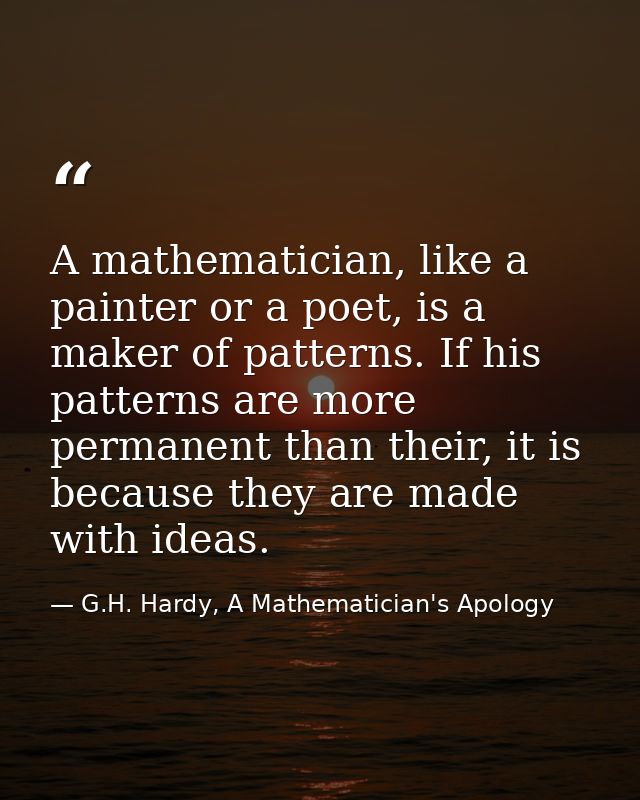 A mathematician, like a painter or a poet, is a maker of patterns. If his patterns are more permanent than their, it is  — G.H. Hardy, A Mathematician's Apology