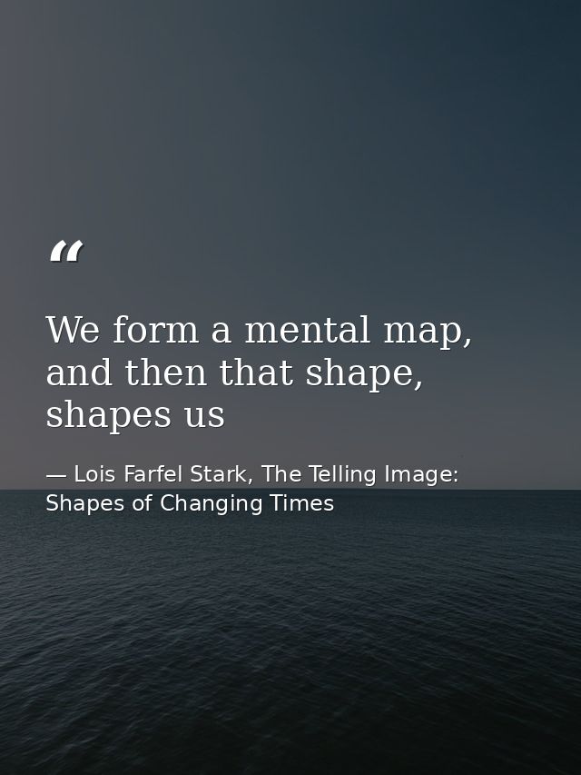 We form a mental map, and then that shape, shapes us — Lois Farfel Stark, The Telling Image: Shapes of Changing Times