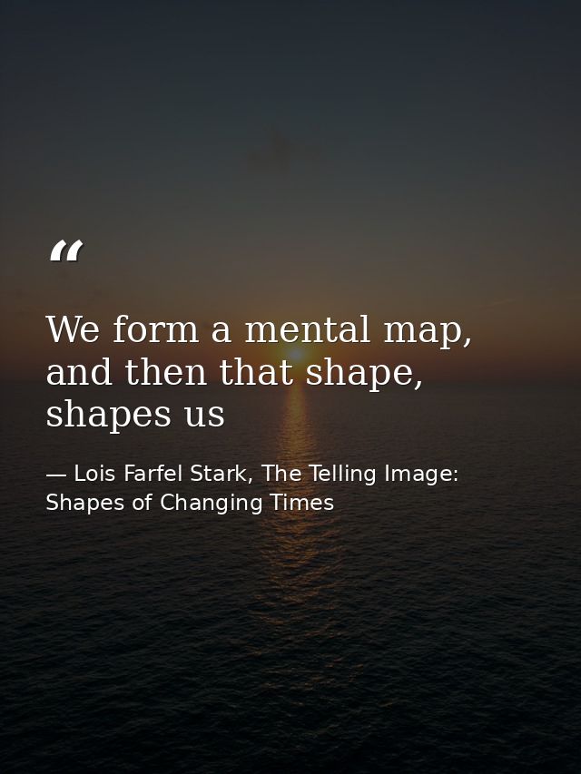 We form a mental map, and then that shape, shapes us — Lois Farfel Stark, The Telling Image: Shapes of Changing Times