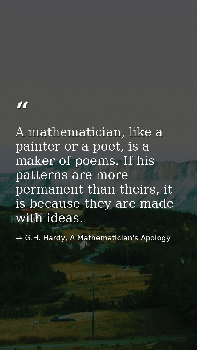 A mathematician, like a painter or a poet, is a maker of poems. If his patterns are more permanent than theirs, it is be — G.H. Hardy, A Mathematician's Apology