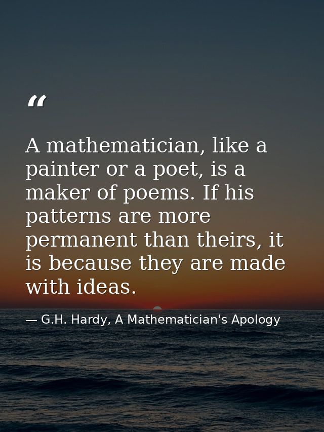 A mathematician, like a painter or a poet, is a maker of poems. If his patterns are more permanent than theirs, it is be — G.H. Hardy, A Mathematician's Apology