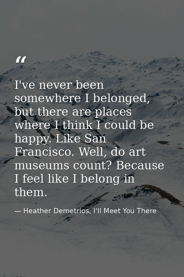 I've never been somewhere I belonged, but there are places where I think I could be happy. Like San Francisco. Well, do  — Heather Demetrios, I'll Meet You There