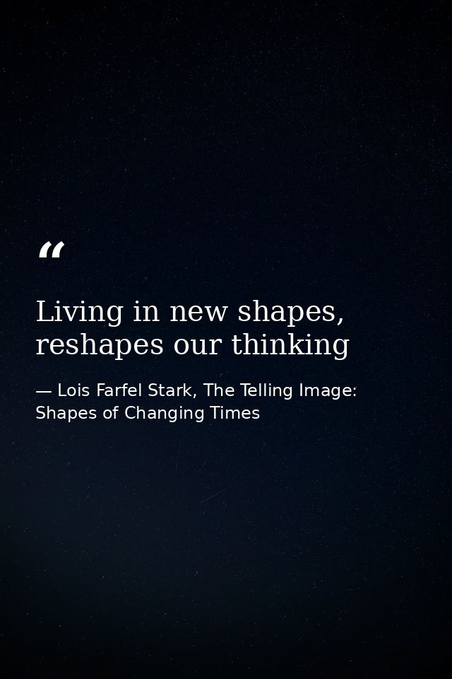 Living in new shapes, reshapes our thinking — Lois Farfel Stark, The Telling Image: Shapes of Changing Times