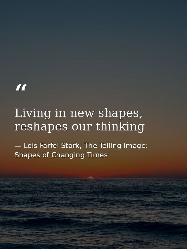 Living in new shapes, reshapes our thinking — Lois Farfel Stark, The Telling Image: Shapes of Changing Times