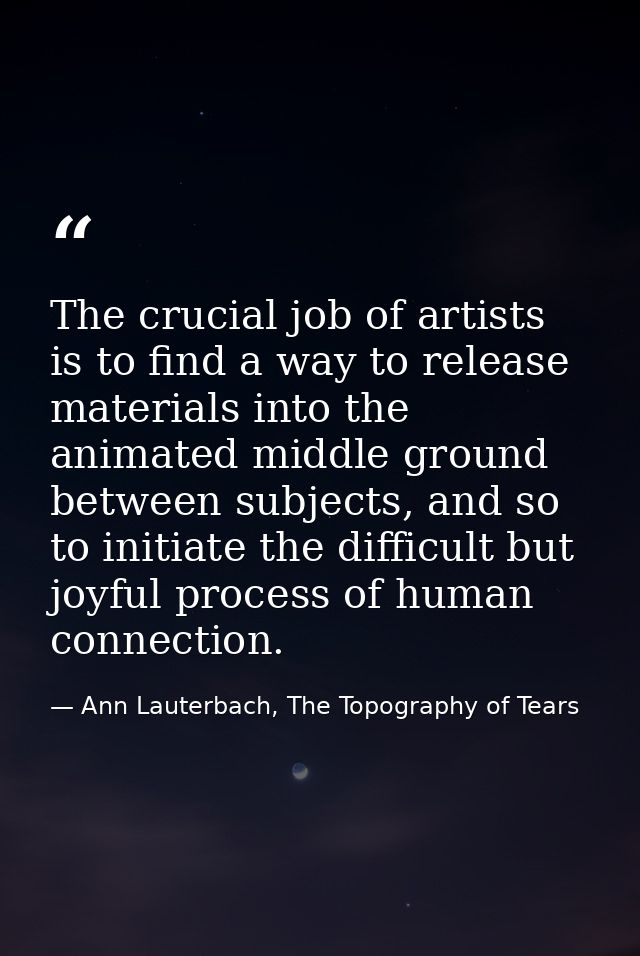 The crucial job of artists is to find a way to release materials into the animated middle ground between subjects, and s — Ann Lauterbach, The Topography of Tears