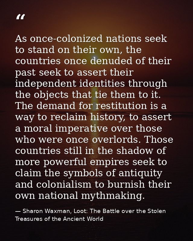 As once-colonized nations seek to stand on their own, the countries once denuded of their past seek to assert their inde — Sharon Waxman, Loot: The Battle over the Stolen Treasures of the Ancient World