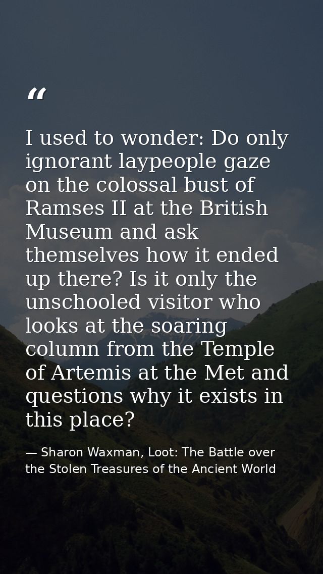 I used to wonder: Do only ignorant laypeople gaze on the colossal bust of Ramses II at the British Museum and ask themse — Sharon Waxman, Loot: The Battle over the Stolen Treasures of the Ancient World