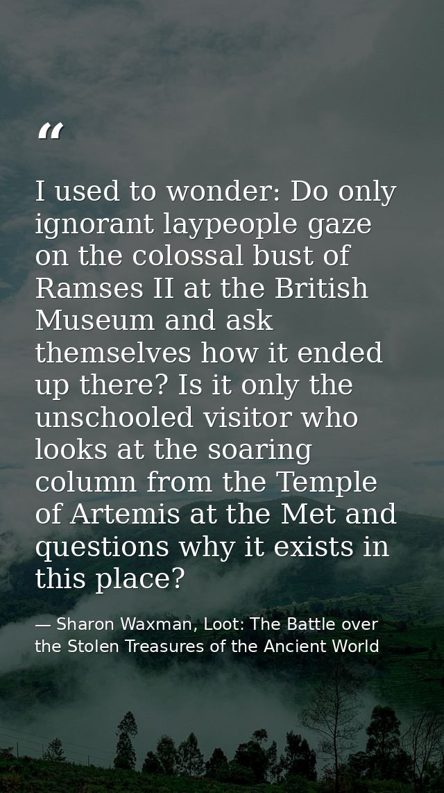 I used to wonder: Do only ignorant laypeople gaze on the colossal bust of Ramses II at the British Museum and ask themse — Sharon Waxman, Loot: The Battle over the Stolen Treasures of the Ancient World