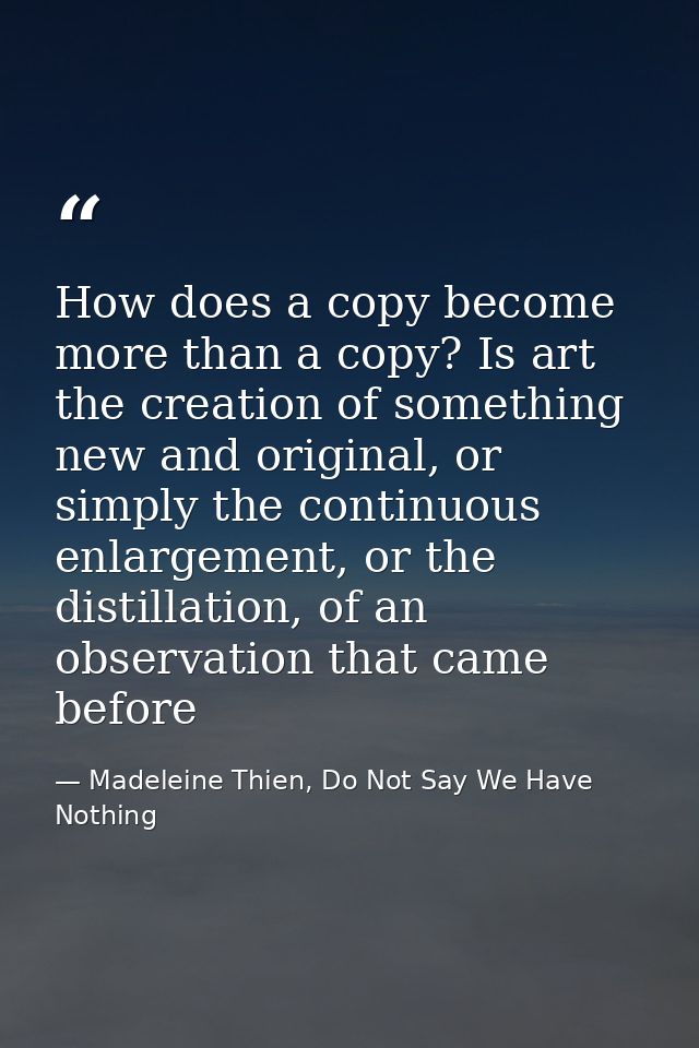 How does a copy become more than a copy? Is art the creation of something new and original, or simply the continuous enl — Madeleine Thien, Do Not Say We Have Nothing