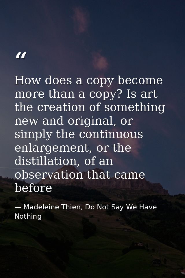 How does a copy become more than a copy? Is art the creation of something new and original, or simply the continuous enl — Madeleine Thien, Do Not Say We Have Nothing