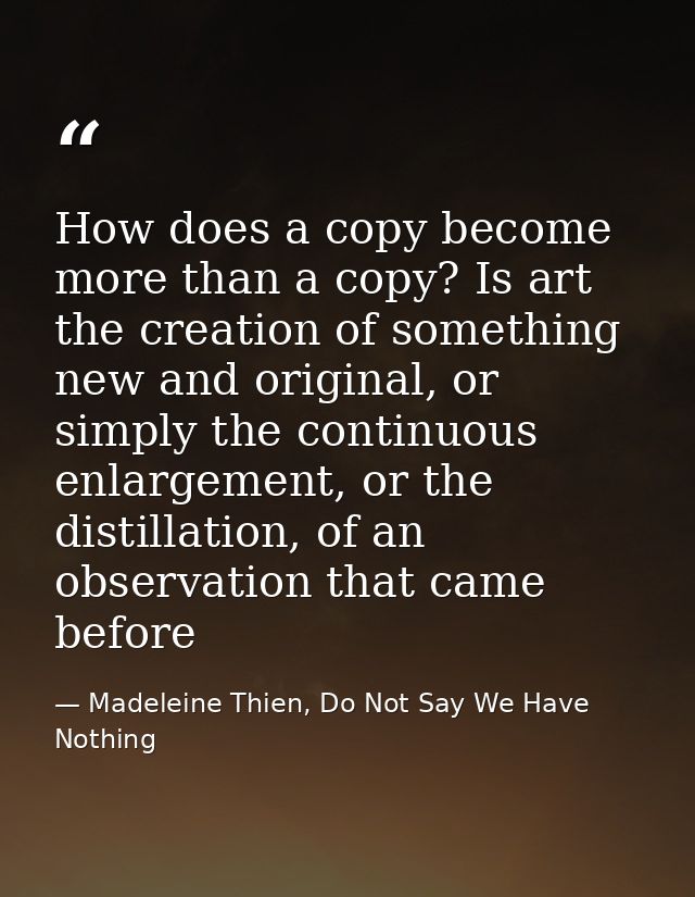 How does a copy become more than a copy? Is art the creation of something new and original, or simply the continuous enl — Madeleine Thien, Do Not Say We Have Nothing