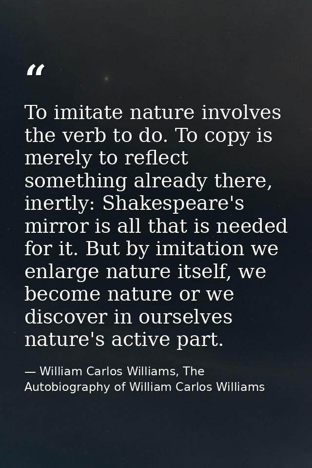 To imitate nature involves the verb to do. To copy is merely to reflect something already there, inertly: Shakespeare's  — William Carlos Williams, The Autobiography of William Carlos Williams