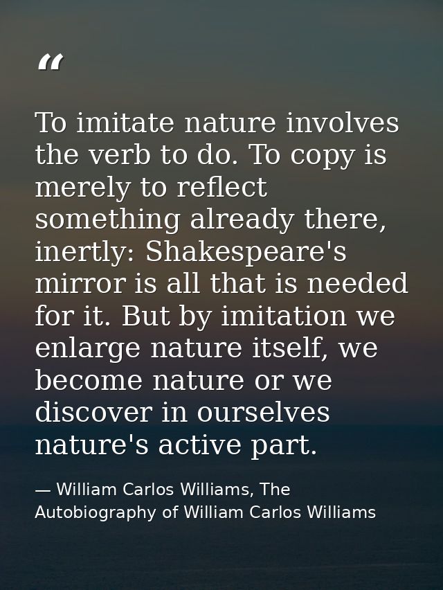 To imitate nature involves the verb to do. To copy is merely to reflect something already there, inertly: Shakespeare's  — William Carlos Williams, The Autobiography of William Carlos Williams