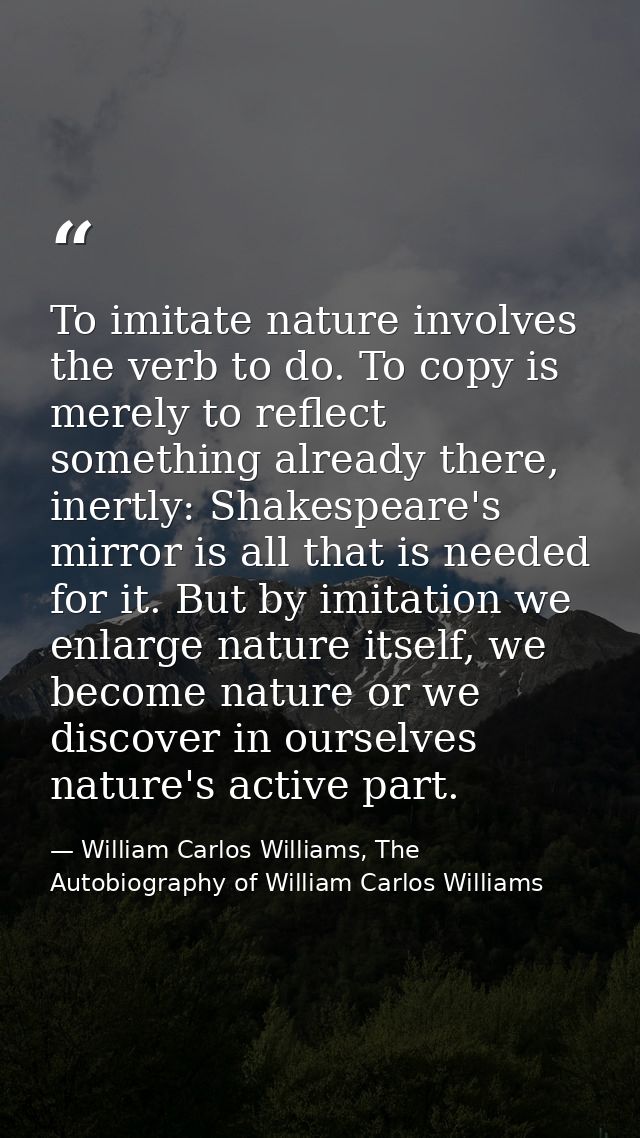 To imitate nature involves the verb to do. To copy is merely to reflect something already there, inertly: Shakespeare's  — William Carlos Williams, The Autobiography of William Carlos Williams