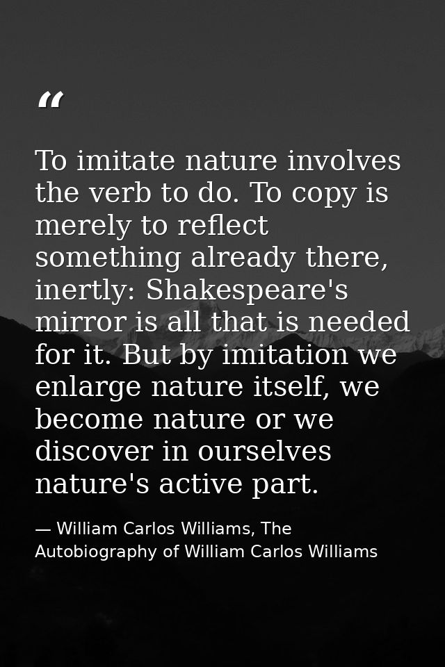 To imitate nature involves the verb to do. To copy is merely to reflect something already there, inertly: Shakespeare's  — William Carlos Williams, The Autobiography of William Carlos Williams