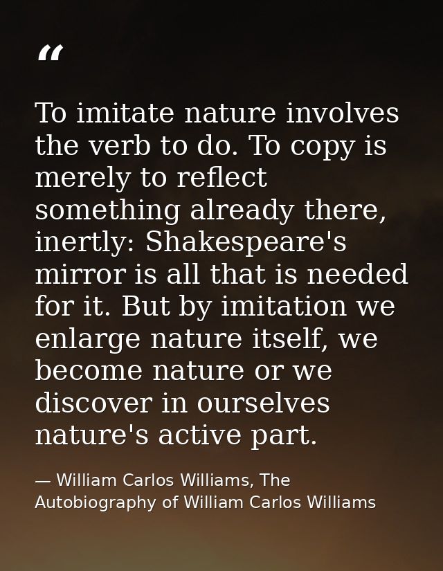 To imitate nature involves the verb to do. To copy is merely to reflect something already there, inertly: Shakespeare's  — William Carlos Williams, The Autobiography of William Carlos Williams