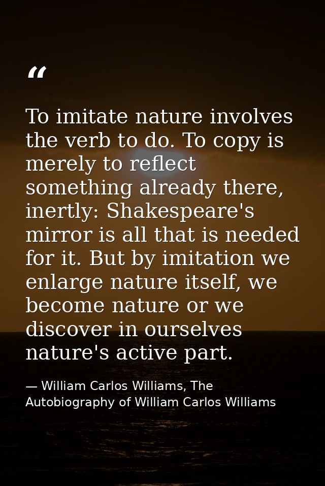 To imitate nature involves the verb to do. To copy is merely to reflect something already there, inertly: Shakespeare's  — William Carlos Williams, The Autobiography of William Carlos Williams