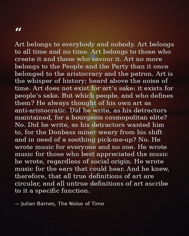 Art belongs to everybody and nobody. Art belongs to all time and no time. Art belongs to those who create it and those w — Julian Barnes, The Noise of Time
