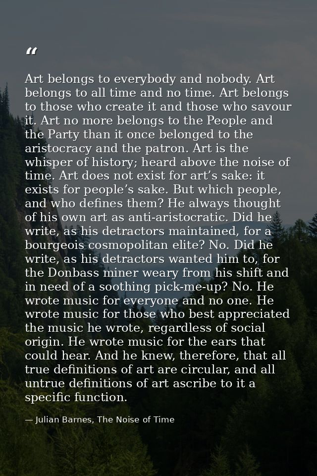 Art belongs to everybody and nobody. Art belongs to all time and no time. Art belongs to those who create it and those w — Julian Barnes, The Noise of Time
