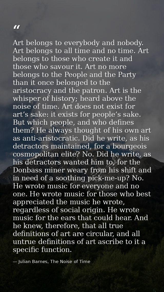 Art belongs to everybody and nobody. Art belongs to all time and no time. Art belongs to those who create it and those w — Julian Barnes, The Noise of Time