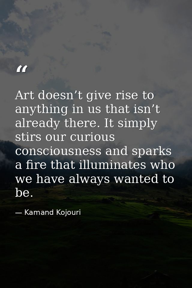 Art doesn’t give rise to anything in us that isn’t already there. It simply stirs our curious consciousness and sparks a — Kamand Kojouri