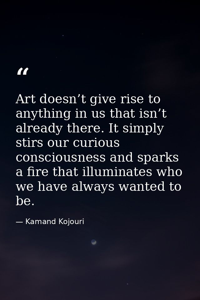 Art doesn’t give rise to anything in us that isn’t already there. It simply stirs our curious consciousness and sparks a — Kamand Kojouri