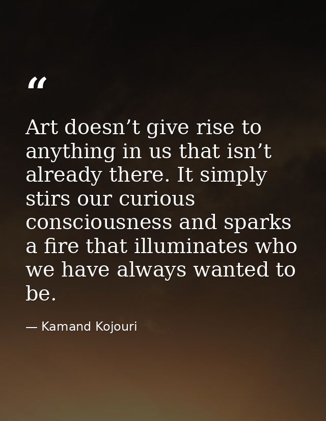 Art doesn’t give rise to anything in us that isn’t already there. It simply stirs our curious consciousness and sparks a — Kamand Kojouri