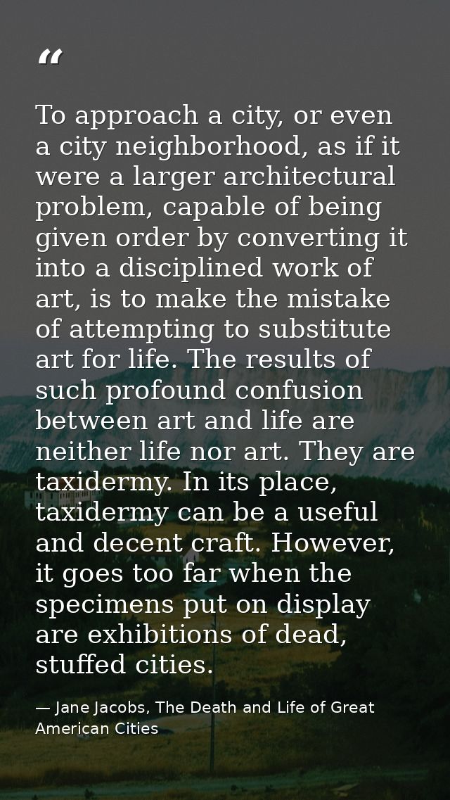 To approach a city, or even a city neighborhood, as if it were a larger architectural problem, capable of being given or — Jane Jacobs, The Death and Life of Great American Cities