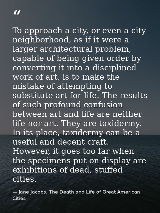 To approach a city, or even a city neighborhood, as if it were a larger architectural problem, capable of being given or — Jane Jacobs, The Death and Life of Great American Cities
