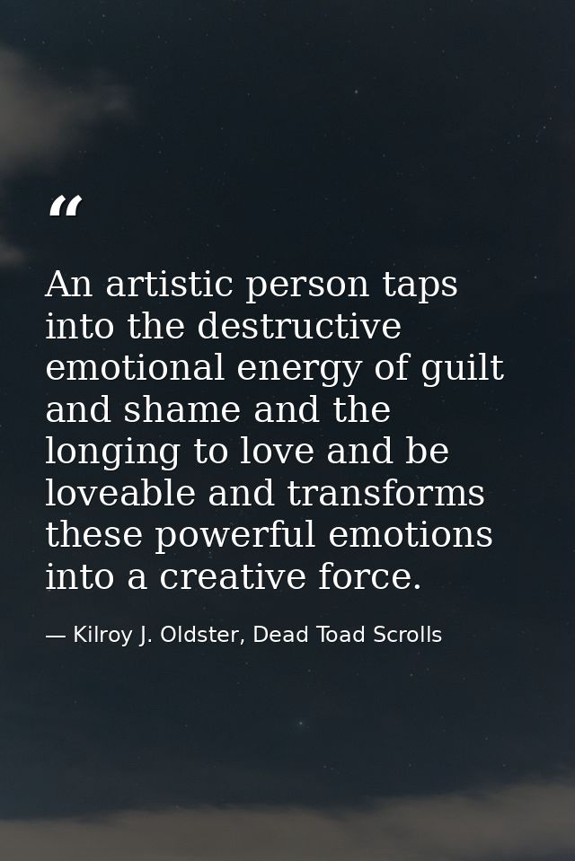 An artistic person taps into the destructive emotional energy of guilt and shame and the longing to love and be loveable — Kilroy J. Oldster, Dead Toad Scrolls