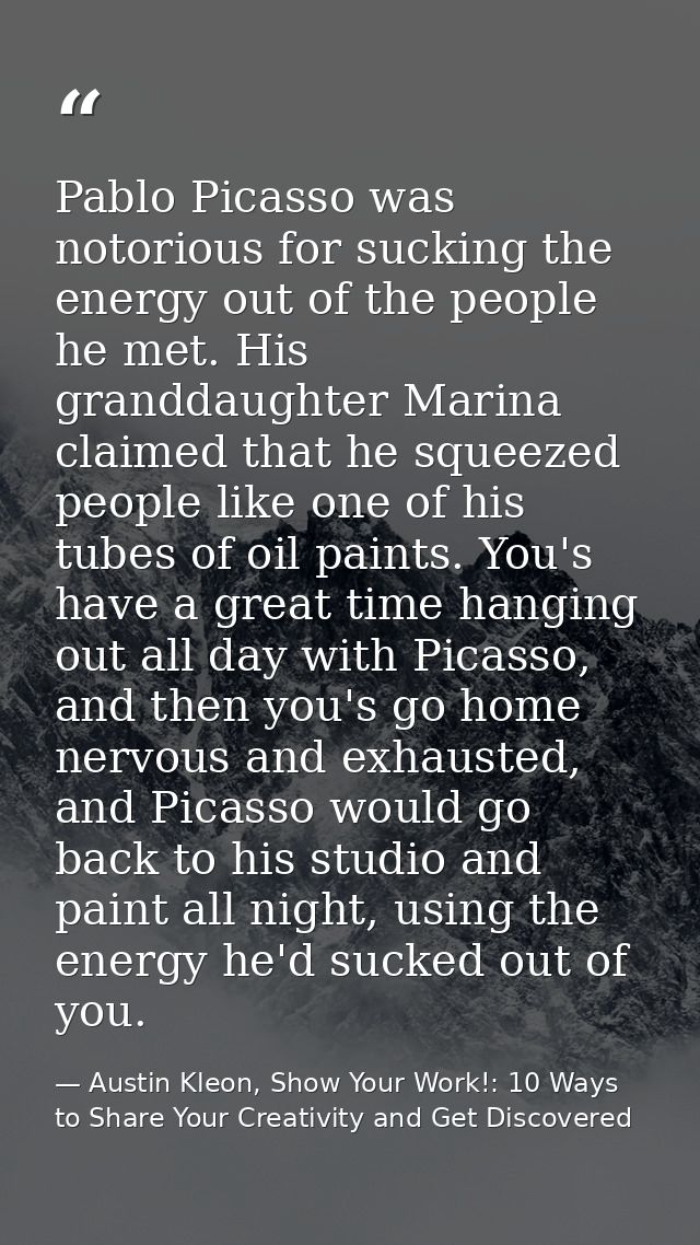 Pablo Picasso was notorious for sucking the energy out of the people he met. His granddaughter Marina claimed that he sq — Austin Kleon, Show Your Work!: 10 Ways to Share Your Creativity and Get Discovered